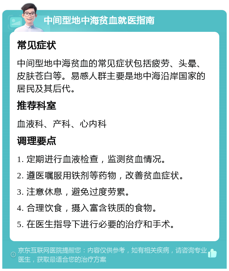 中间型地中海贫血就医指南 常见症状 中间型地中海贫血的常见症状包括疲劳、头晕、皮肤苍白等。易感人群主要是地中海沿岸国家的居民及其后代。 推荐科室 血液科、产科、心内科 调理要点 1. 定期进行血液检查，监测贫血情况。 2. 遵医嘱服用铁剂等药物，改善贫血症状。 3. 注意休息，避免过度劳累。 4. 合理饮食，摄入富含铁质的食物。 5. 在医生指导下进行必要的治疗和手术。