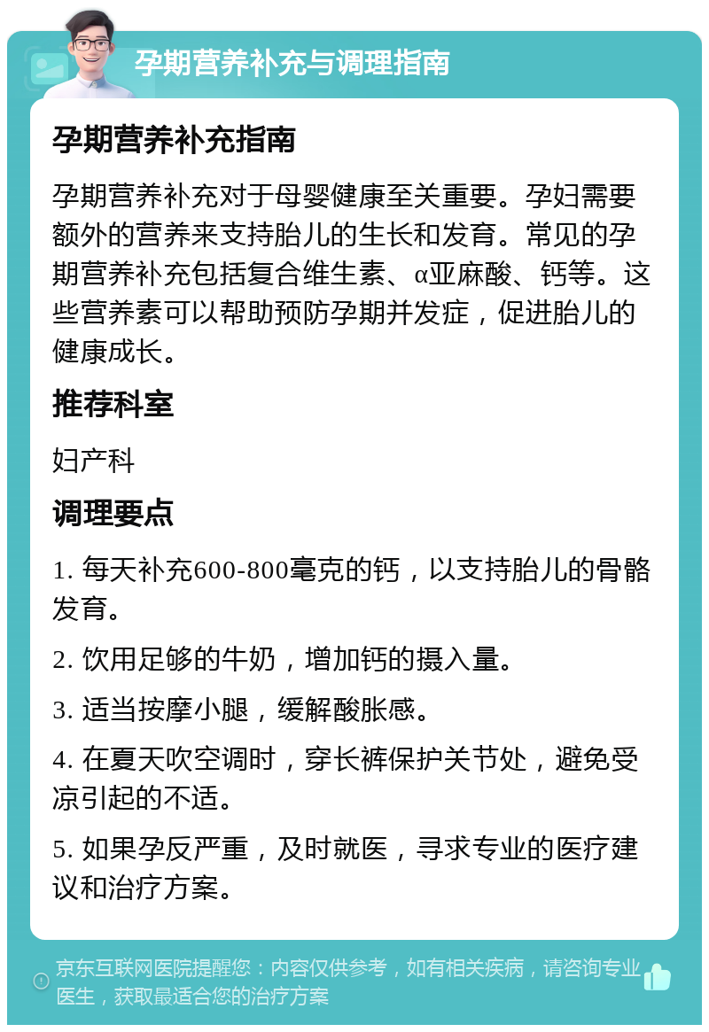 孕期营养补充与调理指南 孕期营养补充指南 孕期营养补充对于母婴健康至关重要。孕妇需要额外的营养来支持胎儿的生长和发育。常见的孕期营养补充包括复合维生素、α亚麻酸、钙等。这些营养素可以帮助预防孕期并发症，促进胎儿的健康成长。 推荐科室 妇产科 调理要点 1. 每天补充600-800毫克的钙，以支持胎儿的骨骼发育。 2. 饮用足够的牛奶，增加钙的摄入量。 3. 适当按摩小腿，缓解酸胀感。 4. 在夏天吹空调时，穿长裤保护关节处，避免受凉引起的不适。 5. 如果孕反严重，及时就医，寻求专业的医疗建议和治疗方案。