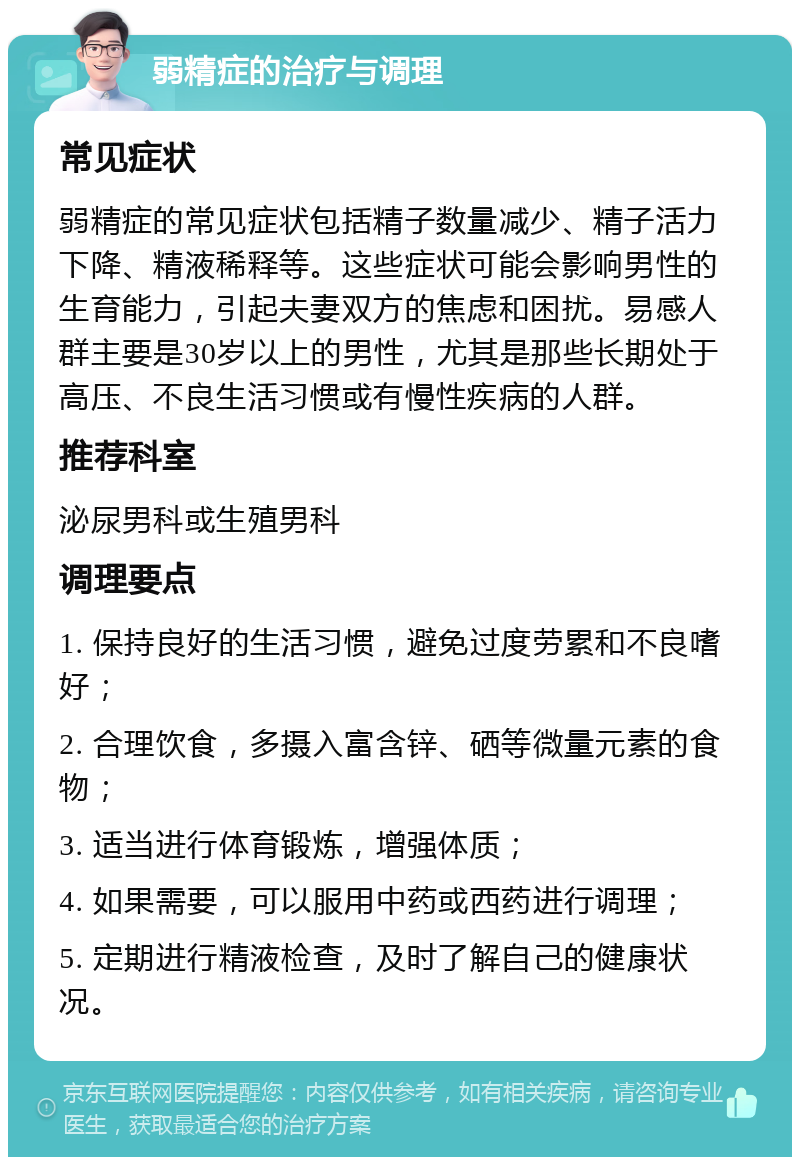 弱精症的治疗与调理 常见症状 弱精症的常见症状包括精子数量减少、精子活力下降、精液稀释等。这些症状可能会影响男性的生育能力，引起夫妻双方的焦虑和困扰。易感人群主要是30岁以上的男性，尤其是那些长期处于高压、不良生活习惯或有慢性疾病的人群。 推荐科室 泌尿男科或生殖男科 调理要点 1. 保持良好的生活习惯，避免过度劳累和不良嗜好； 2. 合理饮食，多摄入富含锌、硒等微量元素的食物； 3. 适当进行体育锻炼，增强体质； 4. 如果需要，可以服用中药或西药进行调理； 5. 定期进行精液检查，及时了解自己的健康状况。