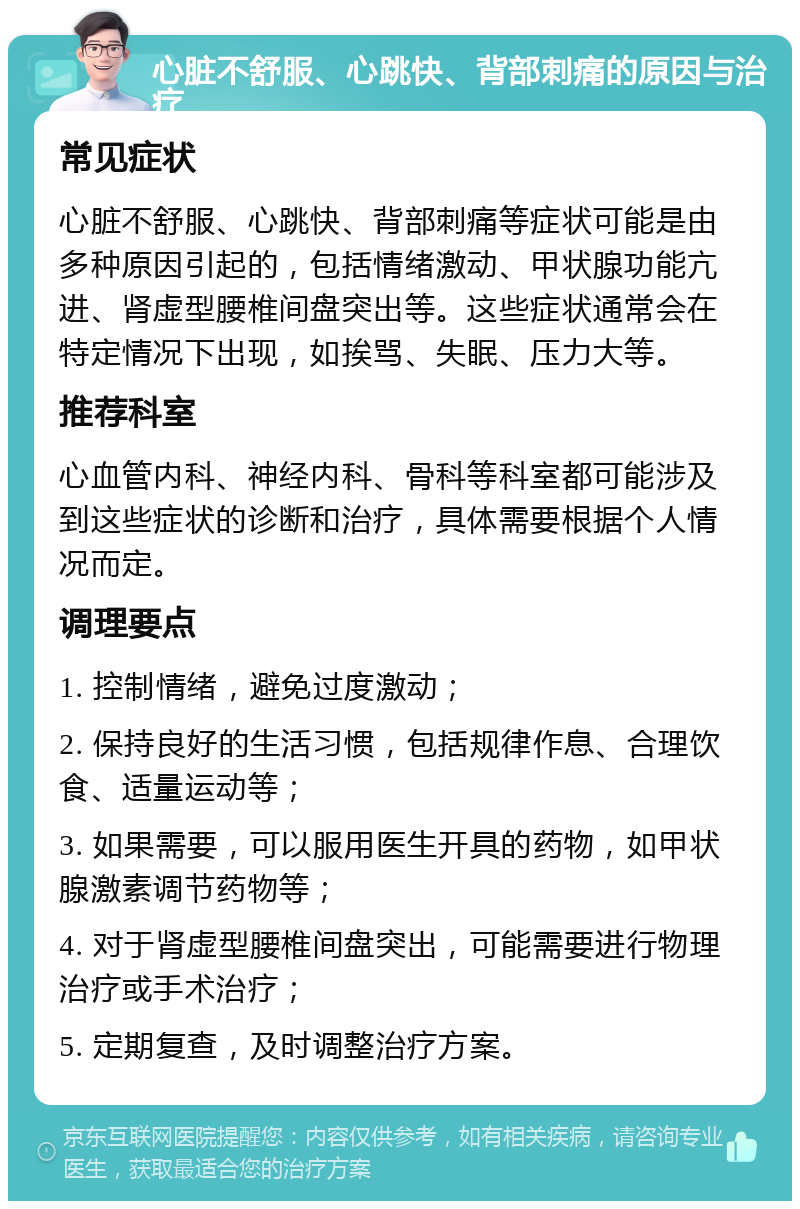 心脏不舒服、心跳快、背部刺痛的原因与治疗 常见症状 心脏不舒服、心跳快、背部刺痛等症状可能是由多种原因引起的，包括情绪激动、甲状腺功能亢进、肾虚型腰椎间盘突出等。这些症状通常会在特定情况下出现，如挨骂、失眠、压力大等。 推荐科室 心血管内科、神经内科、骨科等科室都可能涉及到这些症状的诊断和治疗，具体需要根据个人情况而定。 调理要点 1. 控制情绪，避免过度激动； 2. 保持良好的生活习惯，包括规律作息、合理饮食、适量运动等； 3. 如果需要，可以服用医生开具的药物，如甲状腺激素调节药物等； 4. 对于肾虚型腰椎间盘突出，可能需要进行物理治疗或手术治疗； 5. 定期复查，及时调整治疗方案。