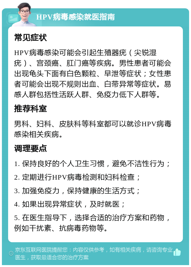 HPV病毒感染就医指南 常见症状 HPV病毒感染可能会引起生殖器疣（尖锐湿疣）、宫颈癌、肛门癌等疾病。男性患者可能会出现龟头下面有白色颗粒、早泄等症状；女性患者可能会出现不规则出血、白带异常等症状。易感人群包括性活跃人群、免疫力低下人群等。 推荐科室 男科、妇科、皮肤科等科室都可以就诊HPV病毒感染相关疾病。 调理要点 1. 保持良好的个人卫生习惯，避免不洁性行为； 2. 定期进行HPV病毒检测和妇科检查； 3. 加强免疫力，保持健康的生活方式； 4. 如果出现异常症状，及时就医； 5. 在医生指导下，选择合适的治疗方案和药物，例如干扰素、抗病毒药物等。