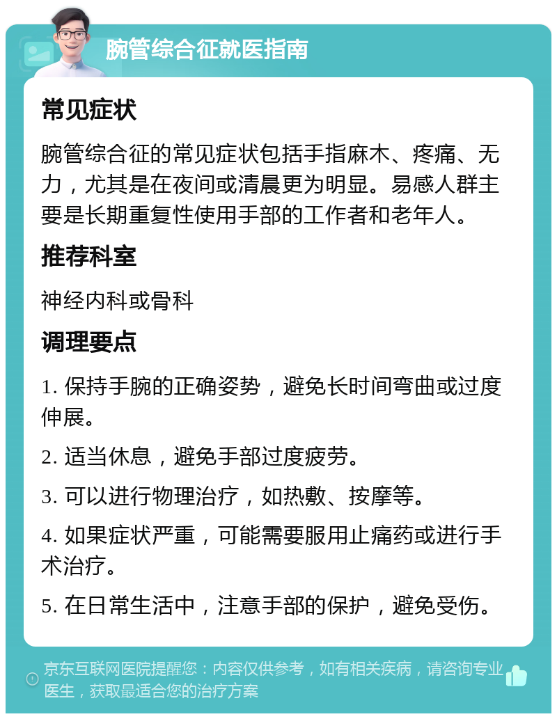 腕管综合征就医指南 常见症状 腕管综合征的常见症状包括手指麻木、疼痛、无力，尤其是在夜间或清晨更为明显。易感人群主要是长期重复性使用手部的工作者和老年人。 推荐科室 神经内科或骨科 调理要点 1. 保持手腕的正确姿势，避免长时间弯曲或过度伸展。 2. 适当休息，避免手部过度疲劳。 3. 可以进行物理治疗，如热敷、按摩等。 4. 如果症状严重，可能需要服用止痛药或进行手术治疗。 5. 在日常生活中，注意手部的保护，避免受伤。