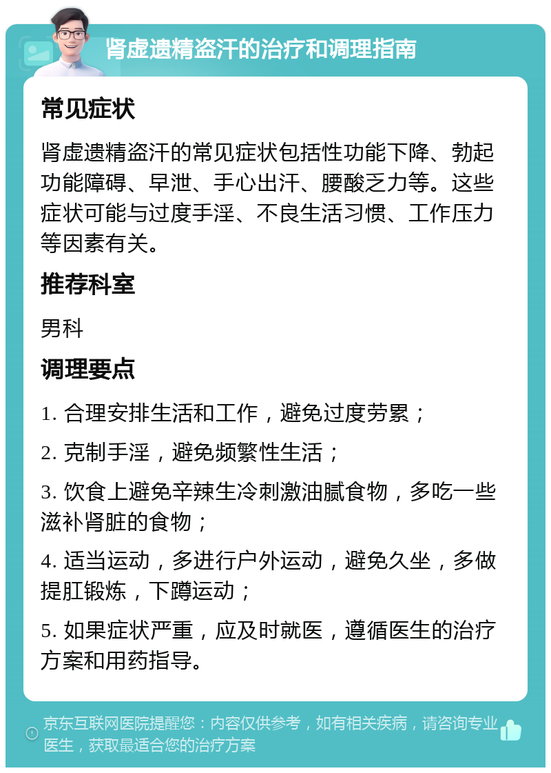 肾虚遗精盗汗的治疗和调理指南 常见症状 肾虚遗精盗汗的常见症状包括性功能下降、勃起功能障碍、早泄、手心出汗、腰酸乏力等。这些症状可能与过度手淫、不良生活习惯、工作压力等因素有关。 推荐科室 男科 调理要点 1. 合理安排生活和工作，避免过度劳累； 2. 克制手淫，避免频繁性生活； 3. 饮食上避免辛辣生冷刺激油腻食物，多吃一些滋补肾脏的食物； 4. 适当运动，多进行户外运动，避免久坐，多做提肛锻炼，下蹲运动； 5. 如果症状严重，应及时就医，遵循医生的治疗方案和用药指导。