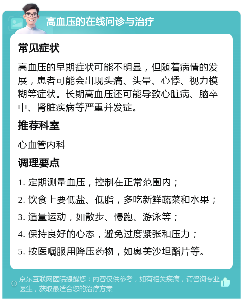 高血压的在线问诊与治疗 常见症状 高血压的早期症状可能不明显，但随着病情的发展，患者可能会出现头痛、头晕、心悸、视力模糊等症状。长期高血压还可能导致心脏病、脑卒中、肾脏疾病等严重并发症。 推荐科室 心血管内科 调理要点 1. 定期测量血压，控制在正常范围内； 2. 饮食上要低盐、低脂，多吃新鲜蔬菜和水果； 3. 适量运动，如散步、慢跑、游泳等； 4. 保持良好的心态，避免过度紧张和压力； 5. 按医嘱服用降压药物，如奥美沙坦酯片等。