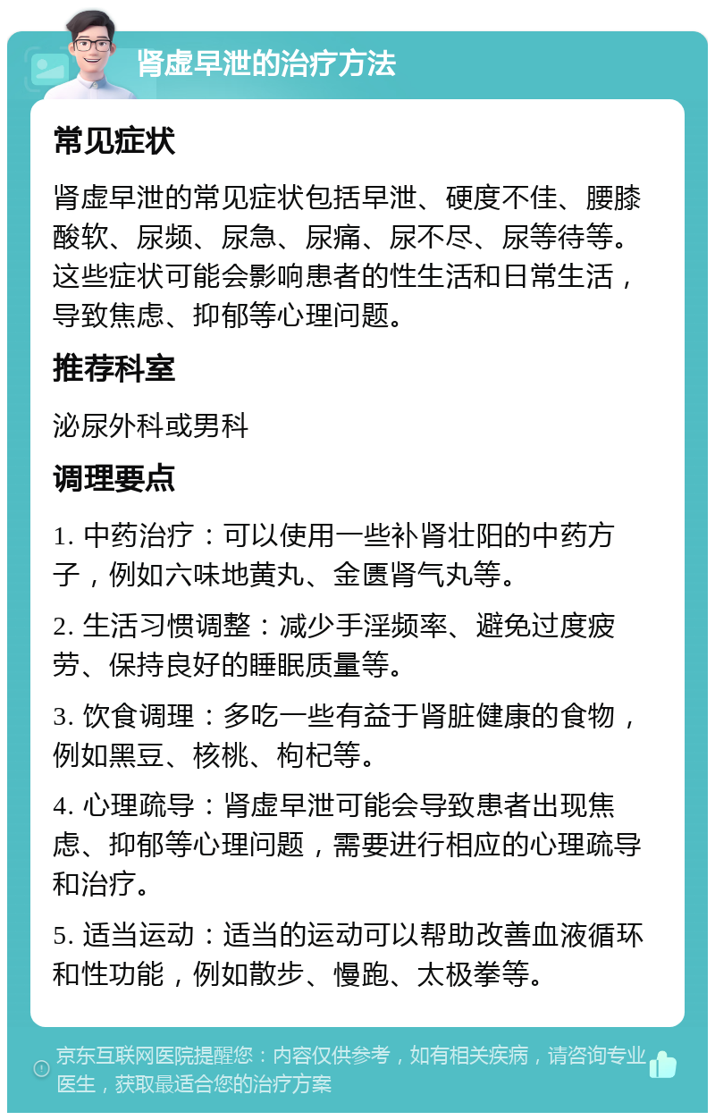 肾虚早泄的治疗方法 常见症状 肾虚早泄的常见症状包括早泄、硬度不佳、腰膝酸软、尿频、尿急、尿痛、尿不尽、尿等待等。这些症状可能会影响患者的性生活和日常生活，导致焦虑、抑郁等心理问题。 推荐科室 泌尿外科或男科 调理要点 1. 中药治疗：可以使用一些补肾壮阳的中药方子，例如六味地黄丸、金匮肾气丸等。 2. 生活习惯调整：减少手淫频率、避免过度疲劳、保持良好的睡眠质量等。 3. 饮食调理：多吃一些有益于肾脏健康的食物，例如黑豆、核桃、枸杞等。 4. 心理疏导：肾虚早泄可能会导致患者出现焦虑、抑郁等心理问题，需要进行相应的心理疏导和治疗。 5. 适当运动：适当的运动可以帮助改善血液循环和性功能，例如散步、慢跑、太极拳等。