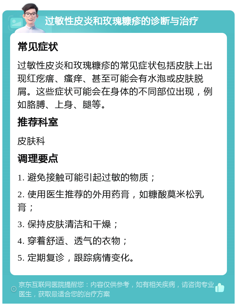 过敏性皮炎和玫瑰糠疹的诊断与治疗 常见症状 过敏性皮炎和玫瑰糠疹的常见症状包括皮肤上出现红疙瘩、瘙痒、甚至可能会有水泡或皮肤脱屑。这些症状可能会在身体的不同部位出现，例如胳膊、上身、腿等。 推荐科室 皮肤科 调理要点 1. 避免接触可能引起过敏的物质； 2. 使用医生推荐的外用药膏，如糠酸莫米松乳膏； 3. 保持皮肤清洁和干燥； 4. 穿着舒适、透气的衣物； 5. 定期复诊，跟踪病情变化。