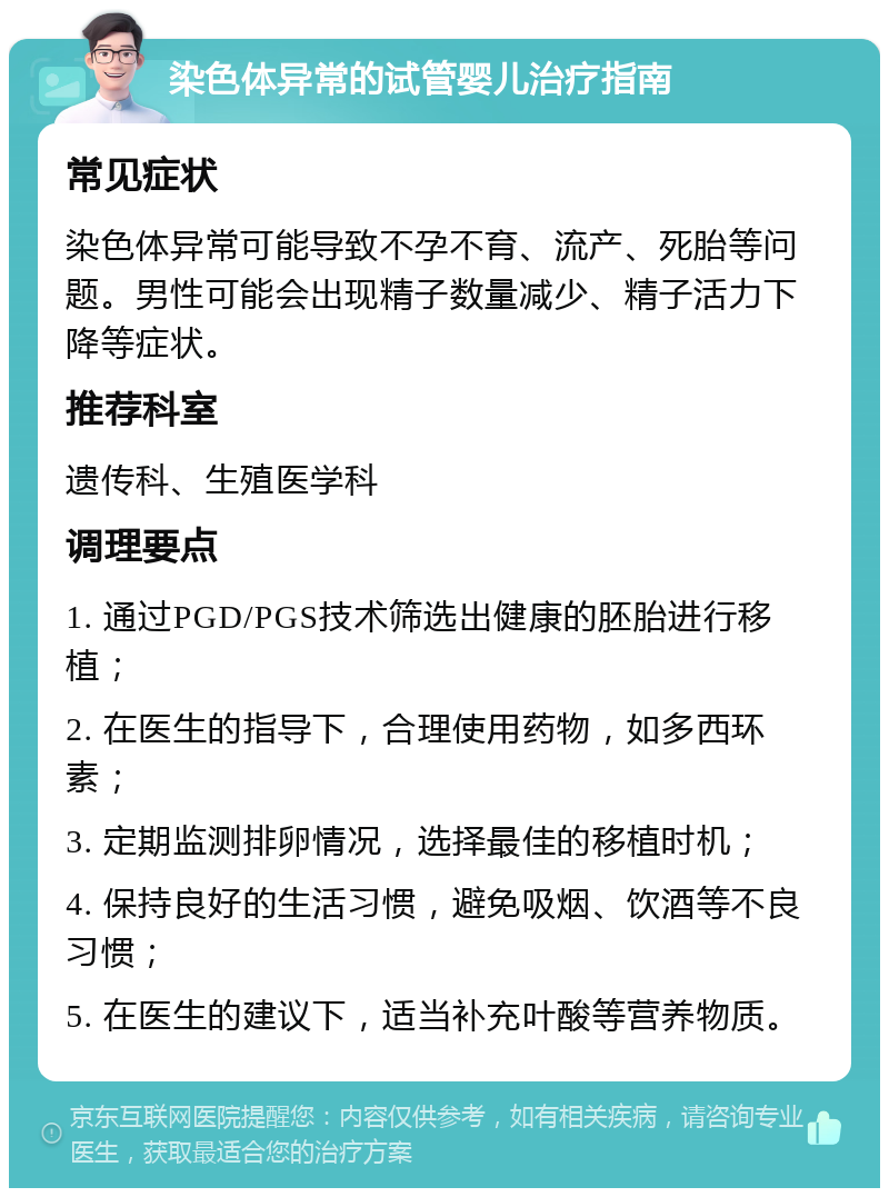 染色体异常的试管婴儿治疗指南 常见症状 染色体异常可能导致不孕不育、流产、死胎等问题。男性可能会出现精子数量减少、精子活力下降等症状。 推荐科室 遗传科、生殖医学科 调理要点 1. 通过PGD/PGS技术筛选出健康的胚胎进行移植； 2. 在医生的指导下，合理使用药物，如多西环素； 3. 定期监测排卵情况，选择最佳的移植时机； 4. 保持良好的生活习惯，避免吸烟、饮酒等不良习惯； 5. 在医生的建议下，适当补充叶酸等营养物质。