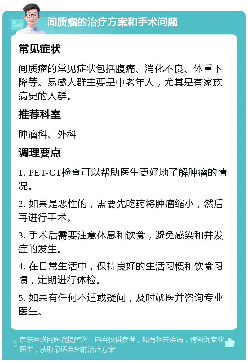 间质瘤的治疗方案和手术问题 常见症状 间质瘤的常见症状包括腹痛、消化不良、体重下降等。易感人群主要是中老年人，尤其是有家族病史的人群。 推荐科室 肿瘤科、外科 调理要点 1. PET-CT检查可以帮助医生更好地了解肿瘤的情况。 2. 如果是恶性的，需要先吃药将肿瘤缩小，然后再进行手术。 3. 手术后需要注意休息和饮食，避免感染和并发症的发生。 4. 在日常生活中，保持良好的生活习惯和饮食习惯，定期进行体检。 5. 如果有任何不适或疑问，及时就医并咨询专业医生。