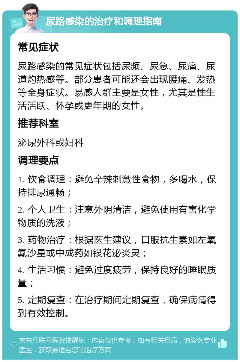 尿路感染的治疗和调理指南 常见症状 尿路感染的常见症状包括尿频、尿急、尿痛、尿道灼热感等。部分患者可能还会出现腰痛、发热等全身症状。易感人群主要是女性，尤其是性生活活跃、怀孕或更年期的女性。 推荐科室 泌尿外科或妇科 调理要点 1. 饮食调理：避免辛辣刺激性食物，多喝水，保持排尿通畅； 2. 个人卫生：注意外阴清洁，避免使用有害化学物质的洗液； 3. 药物治疗：根据医生建议，口服抗生素如左氧氟沙星或中成药如银花泌炎灵； 4. 生活习惯：避免过度疲劳，保持良好的睡眠质量； 5. 定期复查：在治疗期间定期复查，确保病情得到有效控制。