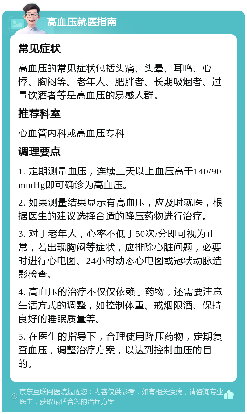 高血压就医指南 常见症状 高血压的常见症状包括头痛、头晕、耳鸣、心悸、胸闷等。老年人、肥胖者、长期吸烟者、过量饮酒者等是高血压的易感人群。 推荐科室 心血管内科或高血压专科 调理要点 1. 定期测量血压，连续三天以上血压高于140/90mmHg即可确诊为高血压。 2. 如果测量结果显示有高血压，应及时就医，根据医生的建议选择合适的降压药物进行治疗。 3. 对于老年人，心率不低于50次/分即可视为正常，若出现胸闷等症状，应排除心脏问题，必要时进行心电图、24小时动态心电图或冠状动脉造影检查。 4. 高血压的治疗不仅仅依赖于药物，还需要注意生活方式的调整，如控制体重、戒烟限酒、保持良好的睡眠质量等。 5. 在医生的指导下，合理使用降压药物，定期复查血压，调整治疗方案，以达到控制血压的目的。