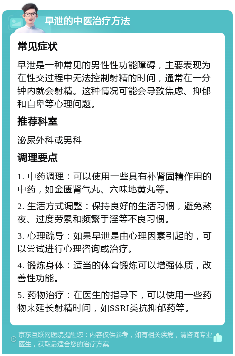 早泄的中医治疗方法 常见症状 早泄是一种常见的男性性功能障碍，主要表现为在性交过程中无法控制射精的时间，通常在一分钟内就会射精。这种情况可能会导致焦虑、抑郁和自卑等心理问题。 推荐科室 泌尿外科或男科 调理要点 1. 中药调理：可以使用一些具有补肾固精作用的中药，如金匮肾气丸、六味地黄丸等。 2. 生活方式调整：保持良好的生活习惯，避免熬夜、过度劳累和频繁手淫等不良习惯。 3. 心理疏导：如果早泄是由心理因素引起的，可以尝试进行心理咨询或治疗。 4. 锻炼身体：适当的体育锻炼可以增强体质，改善性功能。 5. 药物治疗：在医生的指导下，可以使用一些药物来延长射精时间，如SSRI类抗抑郁药等。