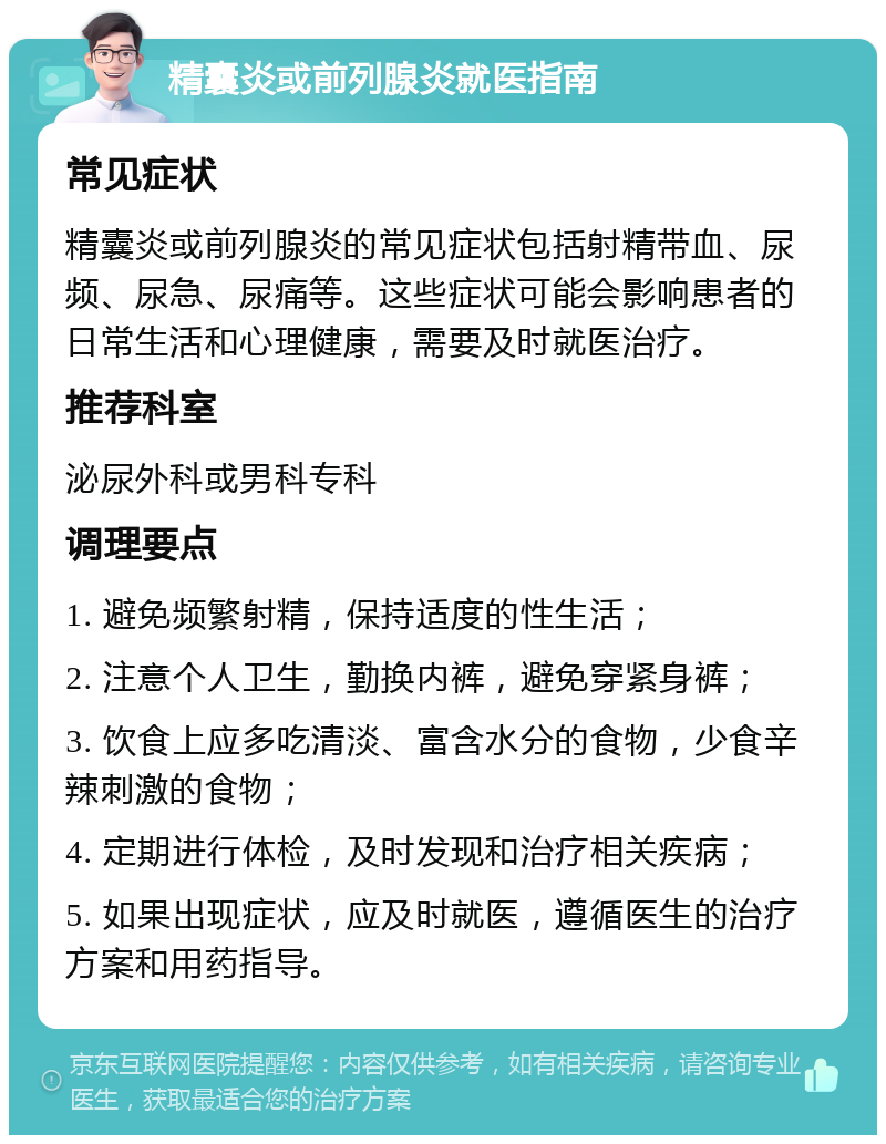 精囊炎或前列腺炎就医指南 常见症状 精囊炎或前列腺炎的常见症状包括射精带血、尿频、尿急、尿痛等。这些症状可能会影响患者的日常生活和心理健康，需要及时就医治疗。 推荐科室 泌尿外科或男科专科 调理要点 1. 避免频繁射精，保持适度的性生活； 2. 注意个人卫生，勤换内裤，避免穿紧身裤； 3. 饮食上应多吃清淡、富含水分的食物，少食辛辣刺激的食物； 4. 定期进行体检，及时发现和治疗相关疾病； 5. 如果出现症状，应及时就医，遵循医生的治疗方案和用药指导。