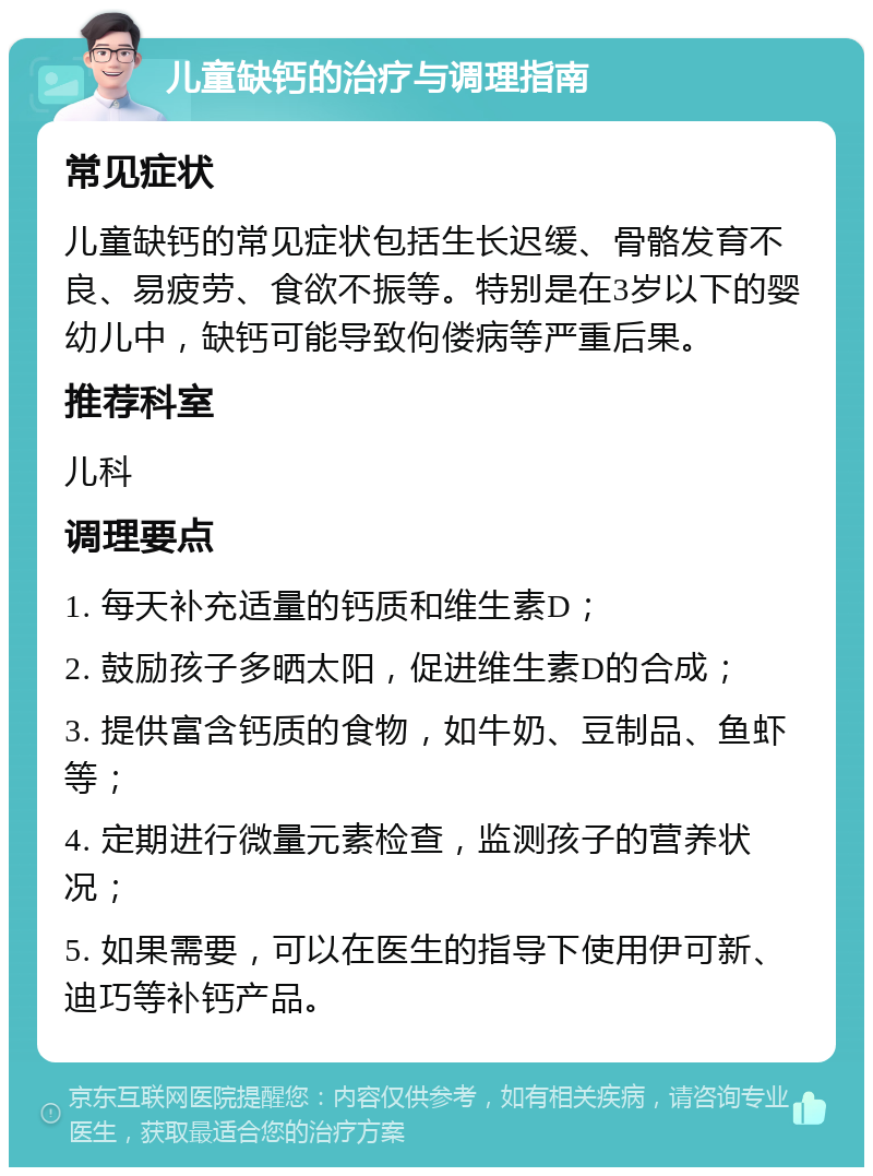 儿童缺钙的治疗与调理指南 常见症状 儿童缺钙的常见症状包括生长迟缓、骨骼发育不良、易疲劳、食欲不振等。特别是在3岁以下的婴幼儿中，缺钙可能导致佝偻病等严重后果。 推荐科室 儿科 调理要点 1. 每天补充适量的钙质和维生素D； 2. 鼓励孩子多晒太阳，促进维生素D的合成； 3. 提供富含钙质的食物，如牛奶、豆制品、鱼虾等； 4. 定期进行微量元素检查，监测孩子的营养状况； 5. 如果需要，可以在医生的指导下使用伊可新、迪巧等补钙产品。