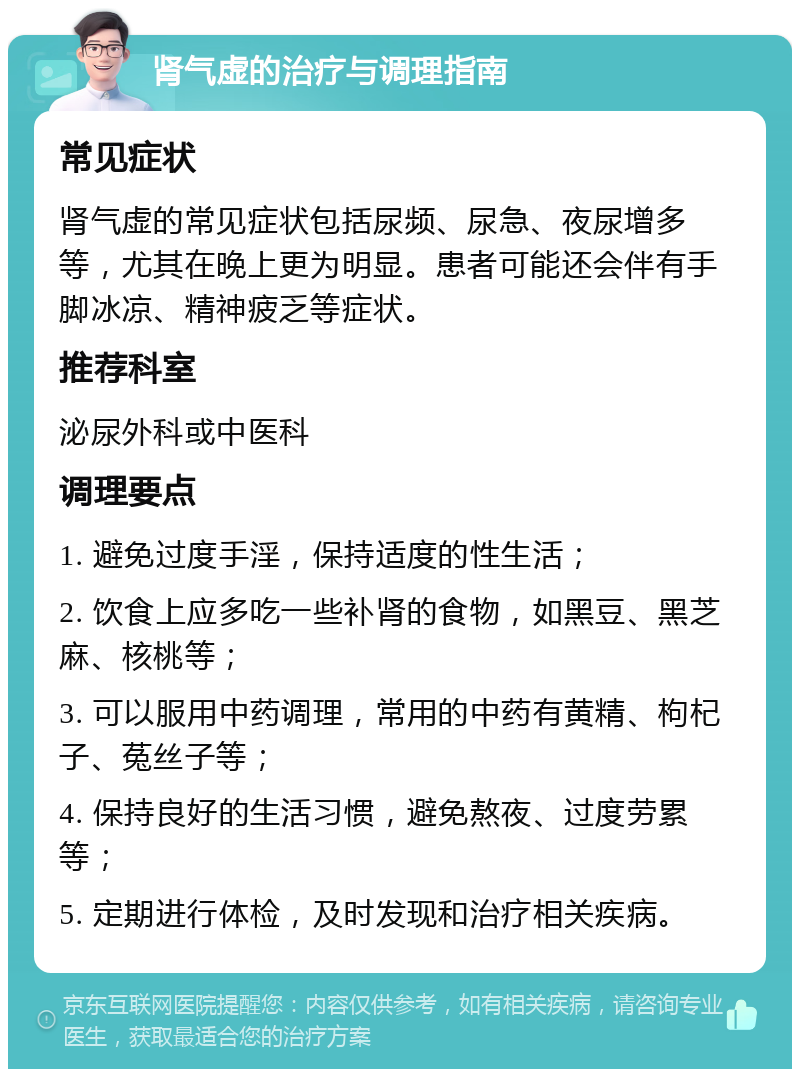 肾气虚的治疗与调理指南 常见症状 肾气虚的常见症状包括尿频、尿急、夜尿增多等，尤其在晚上更为明显。患者可能还会伴有手脚冰凉、精神疲乏等症状。 推荐科室 泌尿外科或中医科 调理要点 1. 避免过度手淫，保持适度的性生活； 2. 饮食上应多吃一些补肾的食物，如黑豆、黑芝麻、核桃等； 3. 可以服用中药调理，常用的中药有黄精、枸杞子、菟丝子等； 4. 保持良好的生活习惯，避免熬夜、过度劳累等； 5. 定期进行体检，及时发现和治疗相关疾病。