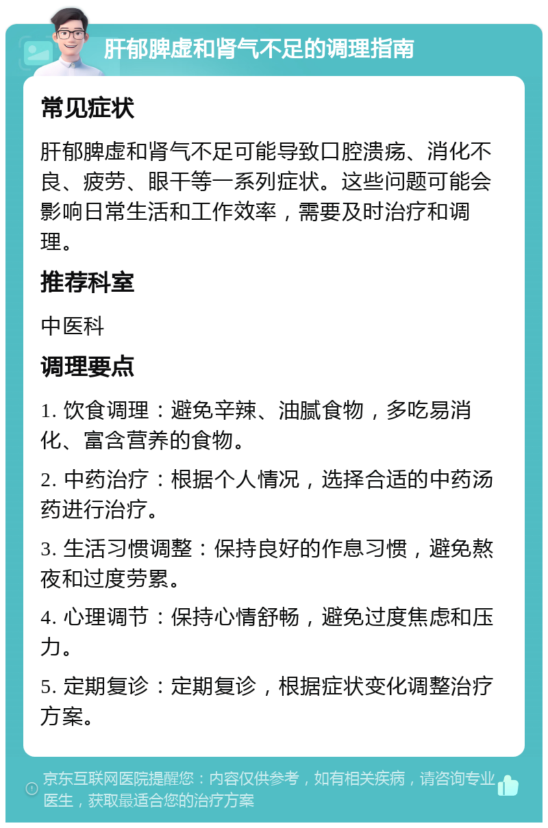 肝郁脾虚和肾气不足的调理指南 常见症状 肝郁脾虚和肾气不足可能导致口腔溃疡、消化不良、疲劳、眼干等一系列症状。这些问题可能会影响日常生活和工作效率，需要及时治疗和调理。 推荐科室 中医科 调理要点 1. 饮食调理：避免辛辣、油腻食物，多吃易消化、富含营养的食物。 2. 中药治疗：根据个人情况，选择合适的中药汤药进行治疗。 3. 生活习惯调整：保持良好的作息习惯，避免熬夜和过度劳累。 4. 心理调节：保持心情舒畅，避免过度焦虑和压力。 5. 定期复诊：定期复诊，根据症状变化调整治疗方案。