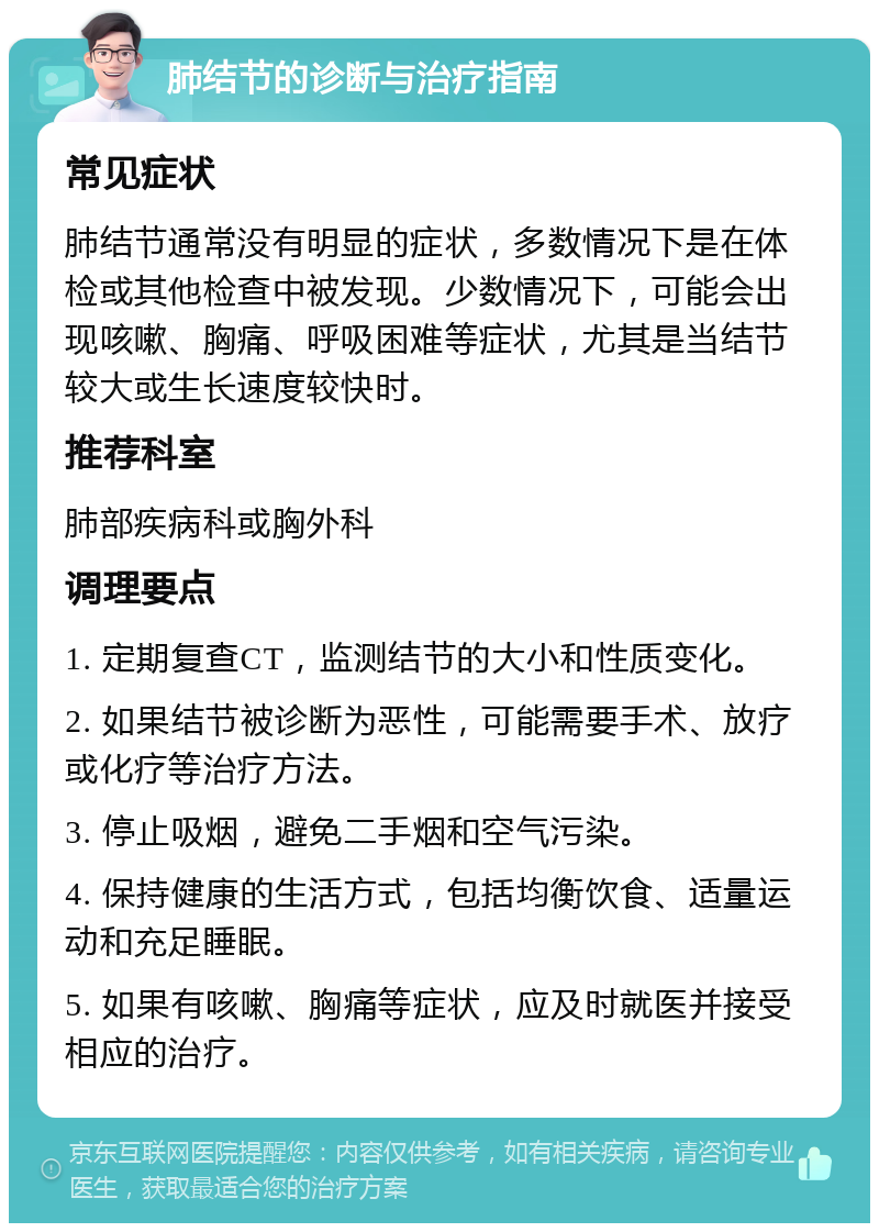 肺结节的诊断与治疗指南 常见症状 肺结节通常没有明显的症状，多数情况下是在体检或其他检查中被发现。少数情况下，可能会出现咳嗽、胸痛、呼吸困难等症状，尤其是当结节较大或生长速度较快时。 推荐科室 肺部疾病科或胸外科 调理要点 1. 定期复查CT，监测结节的大小和性质变化。 2. 如果结节被诊断为恶性，可能需要手术、放疗或化疗等治疗方法。 3. 停止吸烟，避免二手烟和空气污染。 4. 保持健康的生活方式，包括均衡饮食、适量运动和充足睡眠。 5. 如果有咳嗽、胸痛等症状，应及时就医并接受相应的治疗。