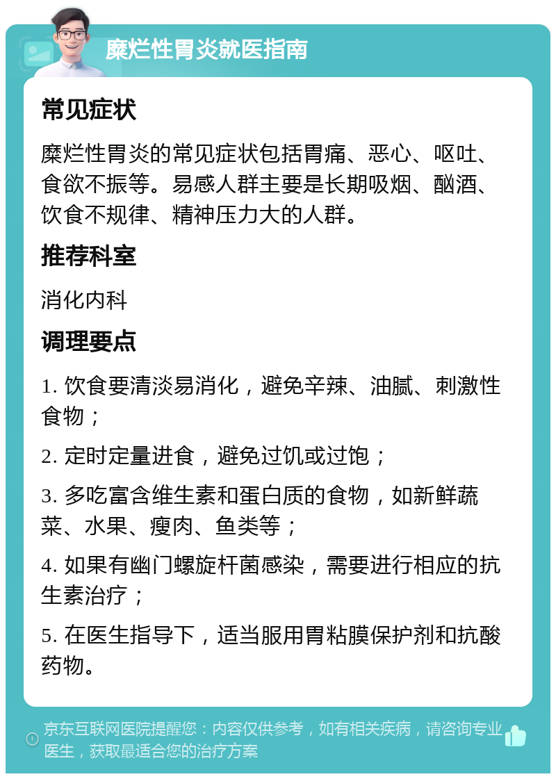 糜烂性胃炎就医指南 常见症状 糜烂性胃炎的常见症状包括胃痛、恶心、呕吐、食欲不振等。易感人群主要是长期吸烟、酗酒、饮食不规律、精神压力大的人群。 推荐科室 消化内科 调理要点 1. 饮食要清淡易消化，避免辛辣、油腻、刺激性食物； 2. 定时定量进食，避免过饥或过饱； 3. 多吃富含维生素和蛋白质的食物，如新鲜蔬菜、水果、瘦肉、鱼类等； 4. 如果有幽门螺旋杆菌感染，需要进行相应的抗生素治疗； 5. 在医生指导下，适当服用胃粘膜保护剂和抗酸药物。