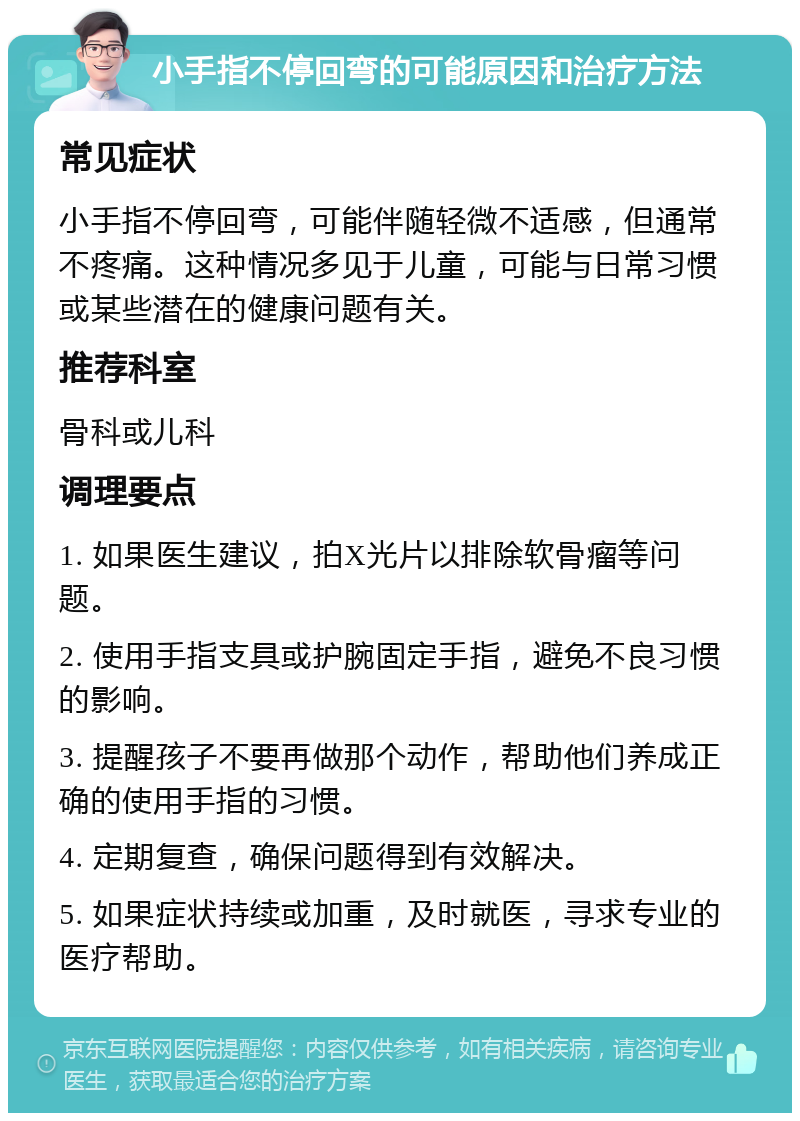 小手指不停回弯的可能原因和治疗方法 常见症状 小手指不停回弯，可能伴随轻微不适感，但通常不疼痛。这种情况多见于儿童，可能与日常习惯或某些潜在的健康问题有关。 推荐科室 骨科或儿科 调理要点 1. 如果医生建议，拍X光片以排除软骨瘤等问题。 2. 使用手指支具或护腕固定手指，避免不良习惯的影响。 3. 提醒孩子不要再做那个动作，帮助他们养成正确的使用手指的习惯。 4. 定期复查，确保问题得到有效解决。 5. 如果症状持续或加重，及时就医，寻求专业的医疗帮助。