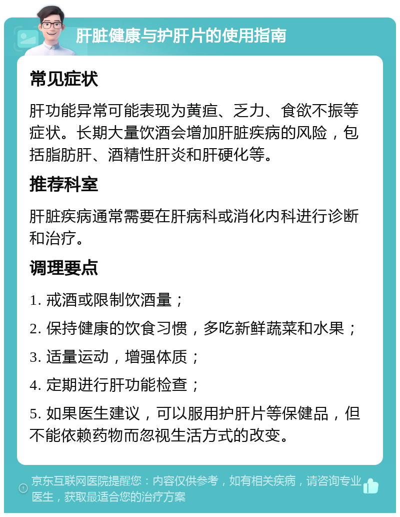 肝脏健康与护肝片的使用指南 常见症状 肝功能异常可能表现为黄疸、乏力、食欲不振等症状。长期大量饮酒会增加肝脏疾病的风险，包括脂肪肝、酒精性肝炎和肝硬化等。 推荐科室 肝脏疾病通常需要在肝病科或消化内科进行诊断和治疗。 调理要点 1. 戒酒或限制饮酒量； 2. 保持健康的饮食习惯，多吃新鲜蔬菜和水果； 3. 适量运动，增强体质； 4. 定期进行肝功能检查； 5. 如果医生建议，可以服用护肝片等保健品，但不能依赖药物而忽视生活方式的改变。