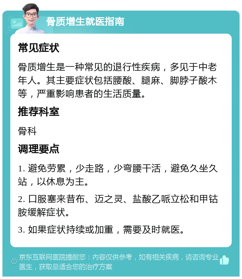 骨质增生就医指南 常见症状 骨质增生是一种常见的退行性疾病，多见于中老年人。其主要症状包括腰酸、腿麻、脚脖子酸木等，严重影响患者的生活质量。 推荐科室 骨科 调理要点 1. 避免劳累，少走路，少弯腰干活，避免久坐久站，以休息为主。 2. 口服塞来昔布、迈之灵、盐酸乙哌立松和甲钴胺缓解症状。 3. 如果症状持续或加重，需要及时就医。