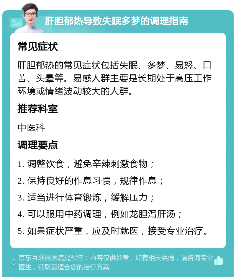 肝胆郁热导致失眠多梦的调理指南 常见症状 肝胆郁热的常见症状包括失眠、多梦、易怒、口苦、头晕等。易感人群主要是长期处于高压工作环境或情绪波动较大的人群。 推荐科室 中医科 调理要点 1. 调整饮食，避免辛辣刺激食物； 2. 保持良好的作息习惯，规律作息； 3. 适当进行体育锻炼，缓解压力； 4. 可以服用中药调理，例如龙胆泻肝汤； 5. 如果症状严重，应及时就医，接受专业治疗。