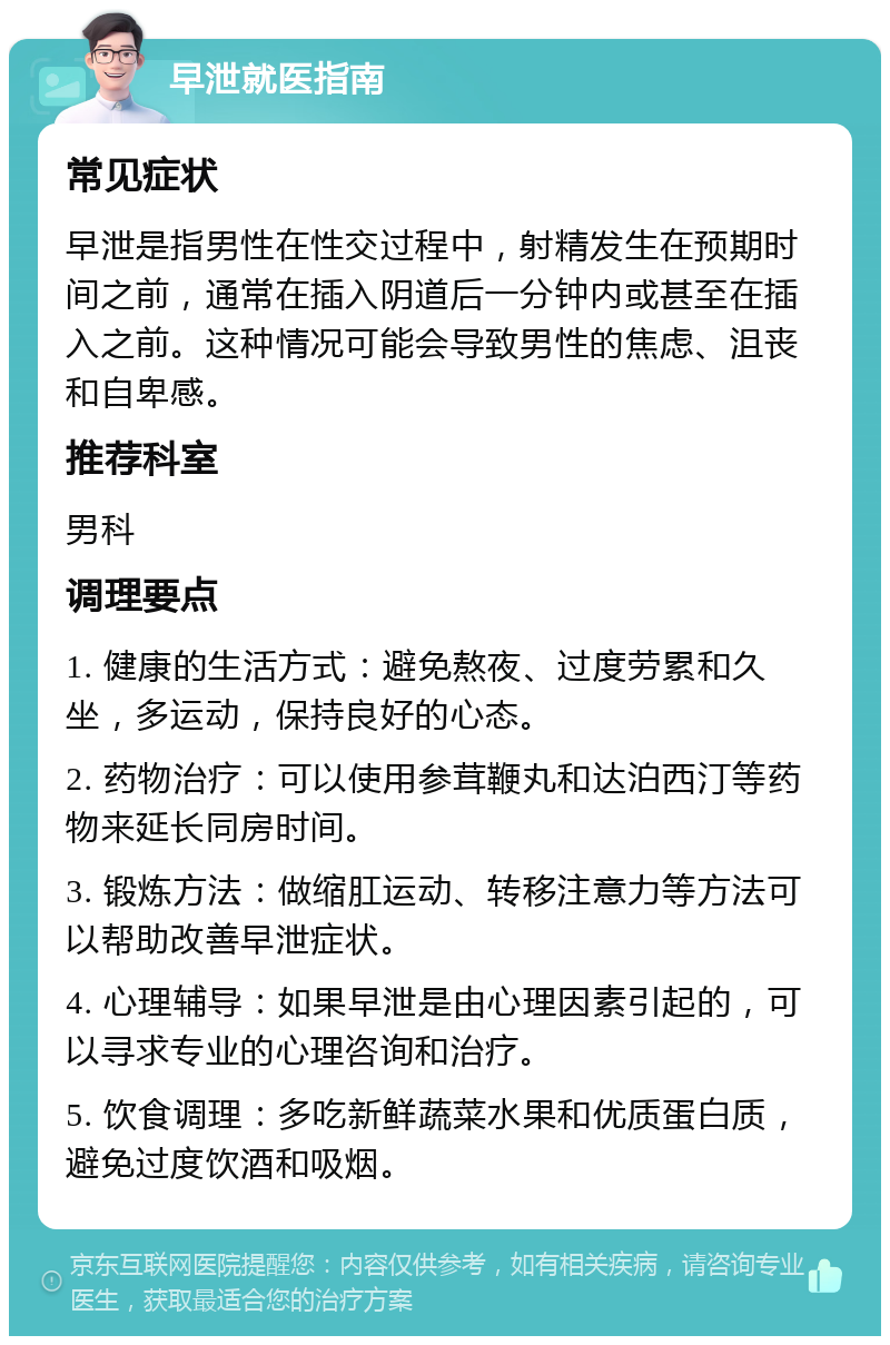 早泄就医指南 常见症状 早泄是指男性在性交过程中，射精发生在预期时间之前，通常在插入阴道后一分钟内或甚至在插入之前。这种情况可能会导致男性的焦虑、沮丧和自卑感。 推荐科室 男科 调理要点 1. 健康的生活方式：避免熬夜、过度劳累和久坐，多运动，保持良好的心态。 2. 药物治疗：可以使用参茸鞭丸和达泊西汀等药物来延长同房时间。 3. 锻炼方法：做缩肛运动、转移注意力等方法可以帮助改善早泄症状。 4. 心理辅导：如果早泄是由心理因素引起的，可以寻求专业的心理咨询和治疗。 5. 饮食调理：多吃新鲜蔬菜水果和优质蛋白质，避免过度饮酒和吸烟。