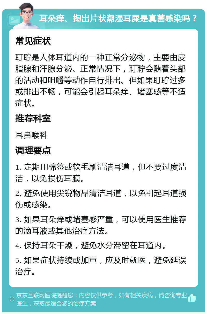 耳朵痒、掏出片状潮湿耳屎是真菌感染吗？ 常见症状 耵聍是人体耳道内的一种正常分泌物，主要由皮脂腺和汗腺分泌。正常情况下，耵聍会随着头部的活动和咀嚼等动作自行排出。但如果耵聍过多或排出不畅，可能会引起耳朵痒、堵塞感等不适症状。 推荐科室 耳鼻喉科 调理要点 1. 定期用棉签或软毛刷清洁耳道，但不要过度清洁，以免损伤耳膜。 2. 避免使用尖锐物品清洁耳道，以免引起耳道损伤或感染。 3. 如果耳朵痒或堵塞感严重，可以使用医生推荐的滴耳液或其他治疗方法。 4. 保持耳朵干燥，避免水分滞留在耳道内。 5. 如果症状持续或加重，应及时就医，避免延误治疗。