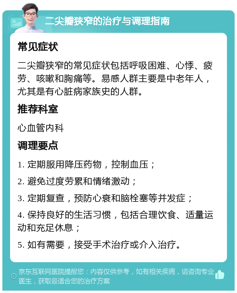 二尖瓣狭窄的治疗与调理指南 常见症状 二尖瓣狭窄的常见症状包括呼吸困难、心悸、疲劳、咳嗽和胸痛等。易感人群主要是中老年人，尤其是有心脏病家族史的人群。 推荐科室 心血管内科 调理要点 1. 定期服用降压药物，控制血压； 2. 避免过度劳累和情绪激动； 3. 定期复查，预防心衰和脑栓塞等并发症； 4. 保持良好的生活习惯，包括合理饮食、适量运动和充足休息； 5. 如有需要，接受手术治疗或介入治疗。