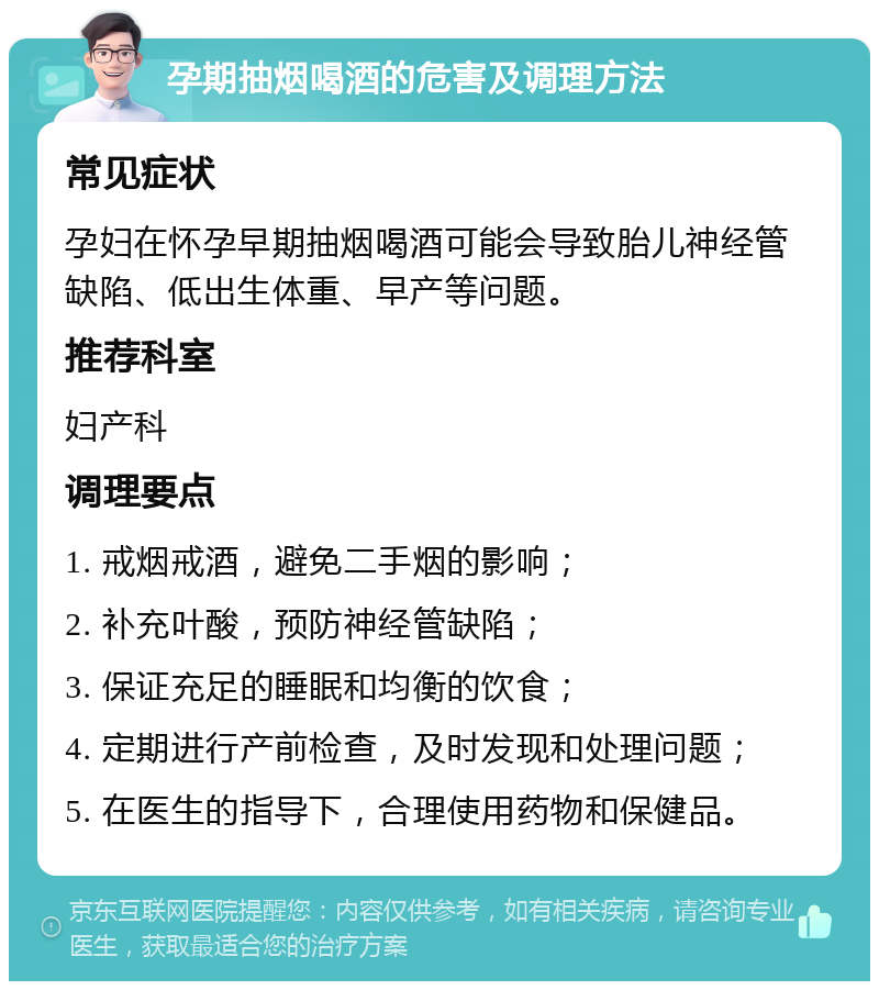 孕期抽烟喝酒的危害及调理方法 常见症状 孕妇在怀孕早期抽烟喝酒可能会导致胎儿神经管缺陷、低出生体重、早产等问题。 推荐科室 妇产科 调理要点 1. 戒烟戒酒，避免二手烟的影响； 2. 补充叶酸，预防神经管缺陷； 3. 保证充足的睡眠和均衡的饮食； 4. 定期进行产前检查，及时发现和处理问题； 5. 在医生的指导下，合理使用药物和保健品。