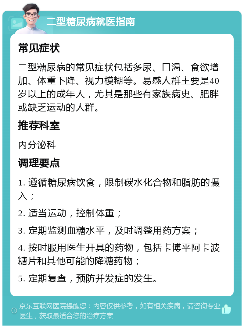 二型糖尿病就医指南 常见症状 二型糖尿病的常见症状包括多尿、口渴、食欲增加、体重下降、视力模糊等。易感人群主要是40岁以上的成年人，尤其是那些有家族病史、肥胖或缺乏运动的人群。 推荐科室 内分泌科 调理要点 1. 遵循糖尿病饮食，限制碳水化合物和脂肪的摄入； 2. 适当运动，控制体重； 3. 定期监测血糖水平，及时调整用药方案； 4. 按时服用医生开具的药物，包括卡博平阿卡波糖片和其他可能的降糖药物； 5. 定期复查，预防并发症的发生。