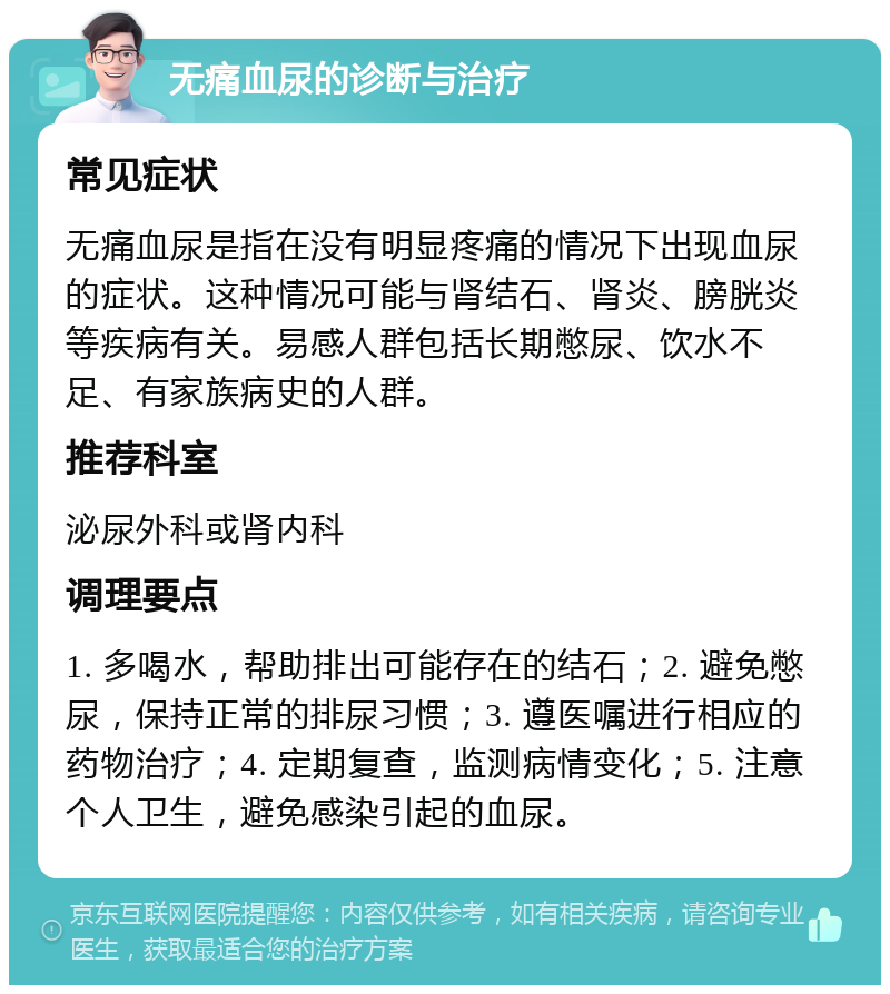 无痛血尿的诊断与治疗 常见症状 无痛血尿是指在没有明显疼痛的情况下出现血尿的症状。这种情况可能与肾结石、肾炎、膀胱炎等疾病有关。易感人群包括长期憋尿、饮水不足、有家族病史的人群。 推荐科室 泌尿外科或肾内科 调理要点 1. 多喝水，帮助排出可能存在的结石；2. 避免憋尿，保持正常的排尿习惯；3. 遵医嘱进行相应的药物治疗；4. 定期复查，监测病情变化；5. 注意个人卫生，避免感染引起的血尿。