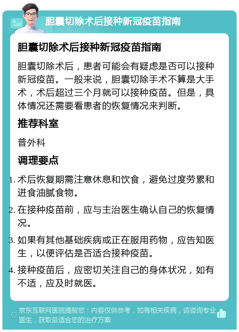 胆囊切除术后接种新冠疫苗指南 胆囊切除术后接种新冠疫苗指南 胆囊切除术后，患者可能会有疑虑是否可以接种新冠疫苗。一般来说，胆囊切除手术不算是大手术，术后超过三个月就可以接种疫苗。但是，具体情况还需要看患者的恢复情况来判断。 推荐科室 普外科 调理要点 术后恢复期需注意休息和饮食，避免过度劳累和进食油腻食物。 在接种疫苗前，应与主治医生确认自己的恢复情况。 如果有其他基础疾病或正在服用药物，应告知医生，以便评估是否适合接种疫苗。 接种疫苗后，应密切关注自己的身体状况，如有不适，应及时就医。