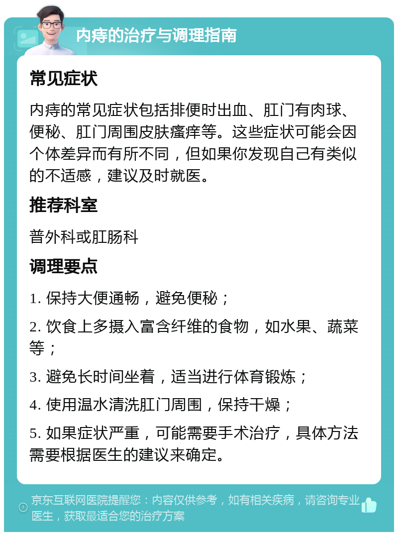 内痔的治疗与调理指南 常见症状 内痔的常见症状包括排便时出血、肛门有肉球、便秘、肛门周围皮肤瘙痒等。这些症状可能会因个体差异而有所不同，但如果你发现自己有类似的不适感，建议及时就医。 推荐科室 普外科或肛肠科 调理要点 1. 保持大便通畅，避免便秘； 2. 饮食上多摄入富含纤维的食物，如水果、蔬菜等； 3. 避免长时间坐着，适当进行体育锻炼； 4. 使用温水清洗肛门周围，保持干燥； 5. 如果症状严重，可能需要手术治疗，具体方法需要根据医生的建议来确定。