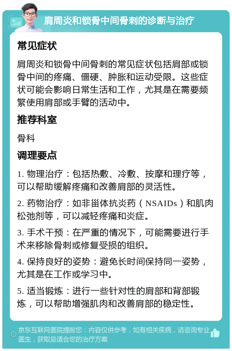 肩周炎和锁骨中间骨刺的诊断与治疗 常见症状 肩周炎和锁骨中间骨刺的常见症状包括肩部或锁骨中间的疼痛、僵硬、肿胀和运动受限。这些症状可能会影响日常生活和工作，尤其是在需要频繁使用肩部或手臂的活动中。 推荐科室 骨科 调理要点 1. 物理治疗：包括热敷、冷敷、按摩和理疗等，可以帮助缓解疼痛和改善肩部的灵活性。 2. 药物治疗：如非甾体抗炎药（NSAIDs）和肌肉松弛剂等，可以减轻疼痛和炎症。 3. 手术干预：在严重的情况下，可能需要进行手术来移除骨刺或修复受损的组织。 4. 保持良好的姿势：避免长时间保持同一姿势，尤其是在工作或学习中。 5. 适当锻炼：进行一些针对性的肩部和背部锻炼，可以帮助增强肌肉和改善肩部的稳定性。