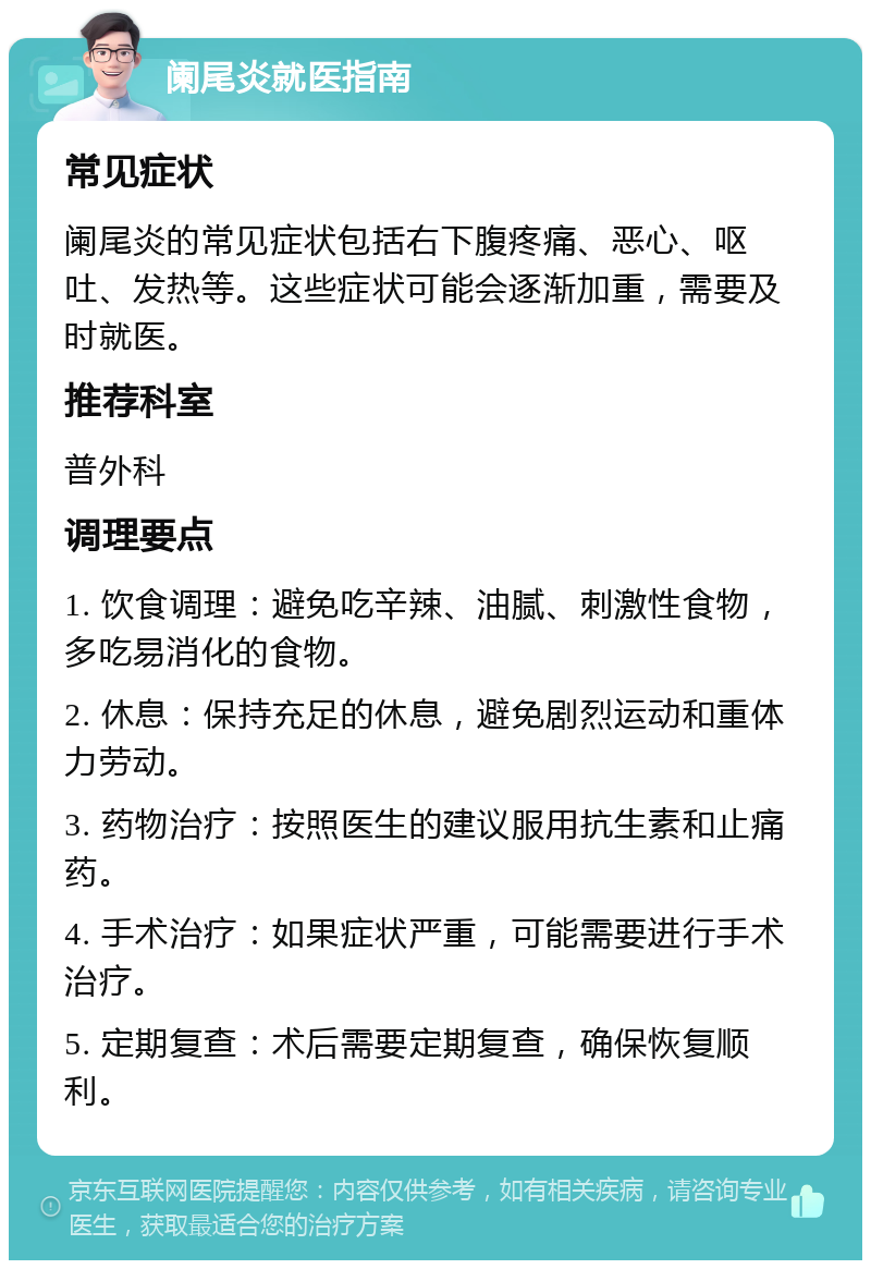 阑尾炎就医指南 常见症状 阑尾炎的常见症状包括右下腹疼痛、恶心、呕吐、发热等。这些症状可能会逐渐加重，需要及时就医。 推荐科室 普外科 调理要点 1. 饮食调理：避免吃辛辣、油腻、刺激性食物，多吃易消化的食物。 2. 休息：保持充足的休息，避免剧烈运动和重体力劳动。 3. 药物治疗：按照医生的建议服用抗生素和止痛药。 4. 手术治疗：如果症状严重，可能需要进行手术治疗。 5. 定期复查：术后需要定期复查，确保恢复顺利。