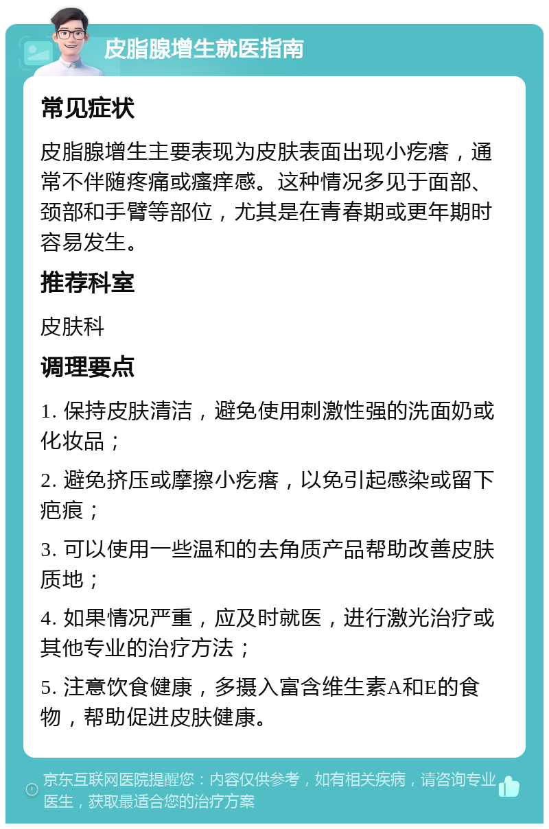 皮脂腺增生就医指南 常见症状 皮脂腺增生主要表现为皮肤表面出现小疙瘩，通常不伴随疼痛或瘙痒感。这种情况多见于面部、颈部和手臂等部位，尤其是在青春期或更年期时容易发生。 推荐科室 皮肤科 调理要点 1. 保持皮肤清洁，避免使用刺激性强的洗面奶或化妆品； 2. 避免挤压或摩擦小疙瘩，以免引起感染或留下疤痕； 3. 可以使用一些温和的去角质产品帮助改善皮肤质地； 4. 如果情况严重，应及时就医，进行激光治疗或其他专业的治疗方法； 5. 注意饮食健康，多摄入富含维生素A和E的食物，帮助促进皮肤健康。