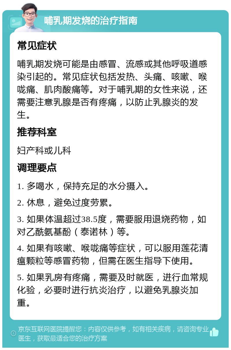 哺乳期发烧的治疗指南 常见症状 哺乳期发烧可能是由感冒、流感或其他呼吸道感染引起的。常见症状包括发热、头痛、咳嗽、喉咙痛、肌肉酸痛等。对于哺乳期的女性来说，还需要注意乳腺是否有疼痛，以防止乳腺炎的发生。 推荐科室 妇产科或儿科 调理要点 1. 多喝水，保持充足的水分摄入。 2. 休息，避免过度劳累。 3. 如果体温超过38.5度，需要服用退烧药物，如对乙酰氨基酚（泰诺林）等。 4. 如果有咳嗽、喉咙痛等症状，可以服用莲花清瘟颗粒等感冒药物，但需在医生指导下使用。 5. 如果乳房有疼痛，需要及时就医，进行血常规化验，必要时进行抗炎治疗，以避免乳腺炎加重。