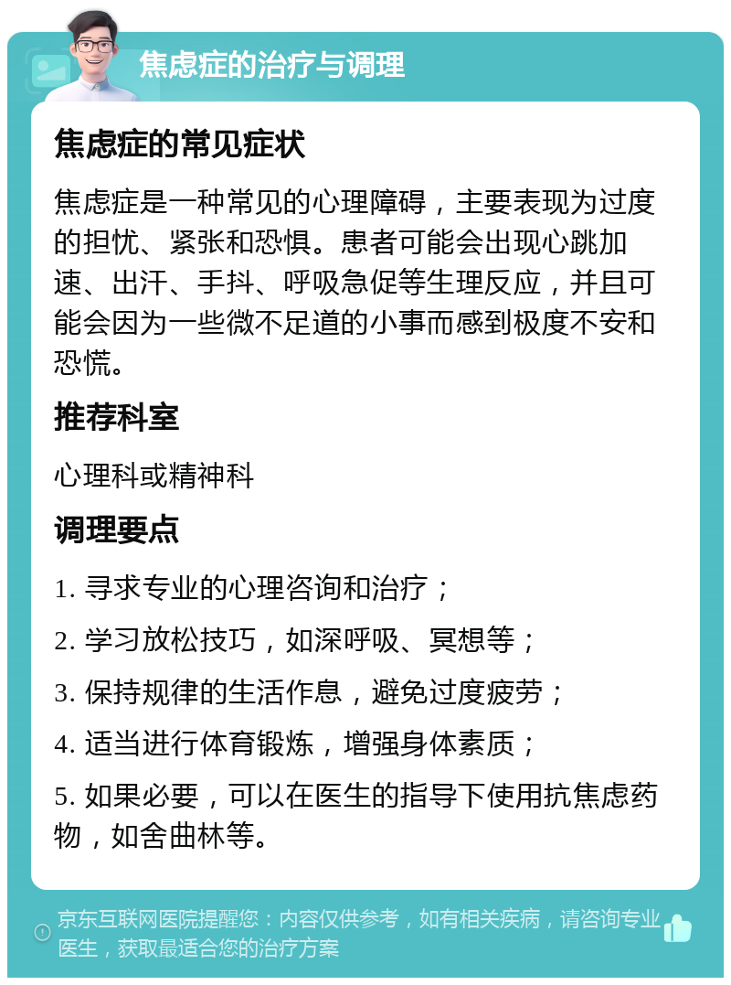 焦虑症的治疗与调理 焦虑症的常见症状 焦虑症是一种常见的心理障碍，主要表现为过度的担忧、紧张和恐惧。患者可能会出现心跳加速、出汗、手抖、呼吸急促等生理反应，并且可能会因为一些微不足道的小事而感到极度不安和恐慌。 推荐科室 心理科或精神科 调理要点 1. 寻求专业的心理咨询和治疗； 2. 学习放松技巧，如深呼吸、冥想等； 3. 保持规律的生活作息，避免过度疲劳； 4. 适当进行体育锻炼，增强身体素质； 5. 如果必要，可以在医生的指导下使用抗焦虑药物，如舍曲林等。