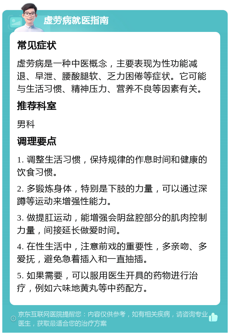 虚劳病就医指南 常见症状 虚劳病是一种中医概念，主要表现为性功能减退、早泄、腰酸腿软、乏力困倦等症状。它可能与生活习惯、精神压力、营养不良等因素有关。 推荐科室 男科 调理要点 1. 调整生活习惯，保持规律的作息时间和健康的饮食习惯。 2. 多锻炼身体，特别是下肢的力量，可以通过深蹲等运动来增强性能力。 3. 做提肛运动，能增强会阴盆腔部分的肌肉控制力量，间接延长做爱时间。 4. 在性生活中，注意前戏的重要性，多亲吻、多爱抚，避免急着插入和一直抽插。 5. 如果需要，可以服用医生开具的药物进行治疗，例如六味地黄丸等中药配方。