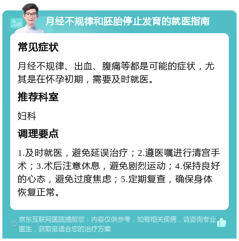 月经不规律和胚胎停止发育的就医指南 常见症状 月经不规律、出血、腹痛等都是可能的症状，尤其是在怀孕初期，需要及时就医。 推荐科室 妇科 调理要点 1.及时就医，避免延误治疗；2.遵医嘱进行清宫手术；3.术后注意休息，避免剧烈运动；4.保持良好的心态，避免过度焦虑；5.定期复查，确保身体恢复正常。