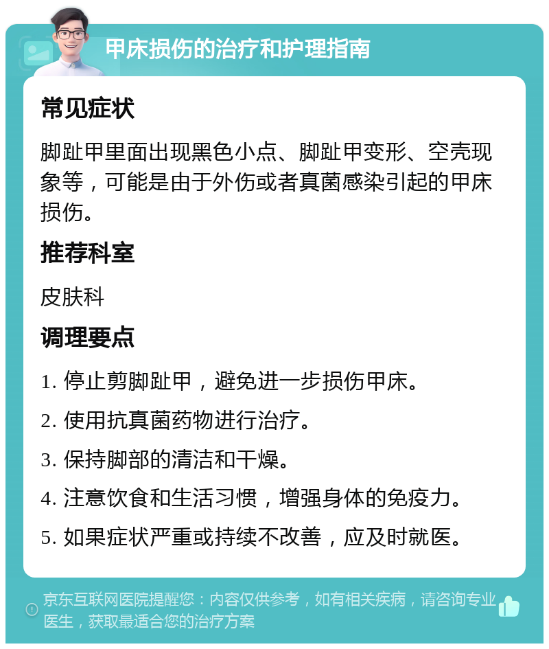 甲床损伤的治疗和护理指南 常见症状 脚趾甲里面出现黑色小点、脚趾甲变形、空壳现象等，可能是由于外伤或者真菌感染引起的甲床损伤。 推荐科室 皮肤科 调理要点 1. 停止剪脚趾甲，避免进一步损伤甲床。 2. 使用抗真菌药物进行治疗。 3. 保持脚部的清洁和干燥。 4. 注意饮食和生活习惯，增强身体的免疫力。 5. 如果症状严重或持续不改善，应及时就医。