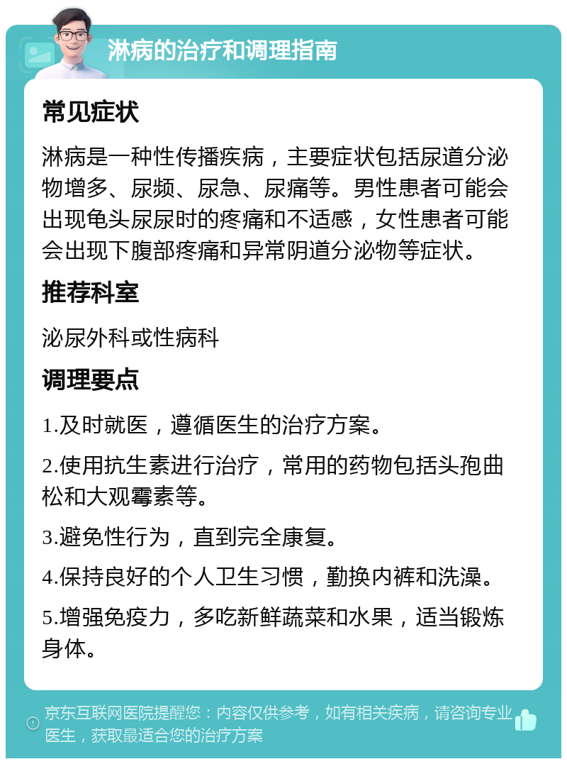 淋病的治疗和调理指南 常见症状 淋病是一种性传播疾病，主要症状包括尿道分泌物增多、尿频、尿急、尿痛等。男性患者可能会出现龟头尿尿时的疼痛和不适感，女性患者可能会出现下腹部疼痛和异常阴道分泌物等症状。 推荐科室 泌尿外科或性病科 调理要点 1.及时就医，遵循医生的治疗方案。 2.使用抗生素进行治疗，常用的药物包括头孢曲松和大观霉素等。 3.避免性行为，直到完全康复。 4.保持良好的个人卫生习惯，勤换内裤和洗澡。 5.增强免疫力，多吃新鲜蔬菜和水果，适当锻炼身体。