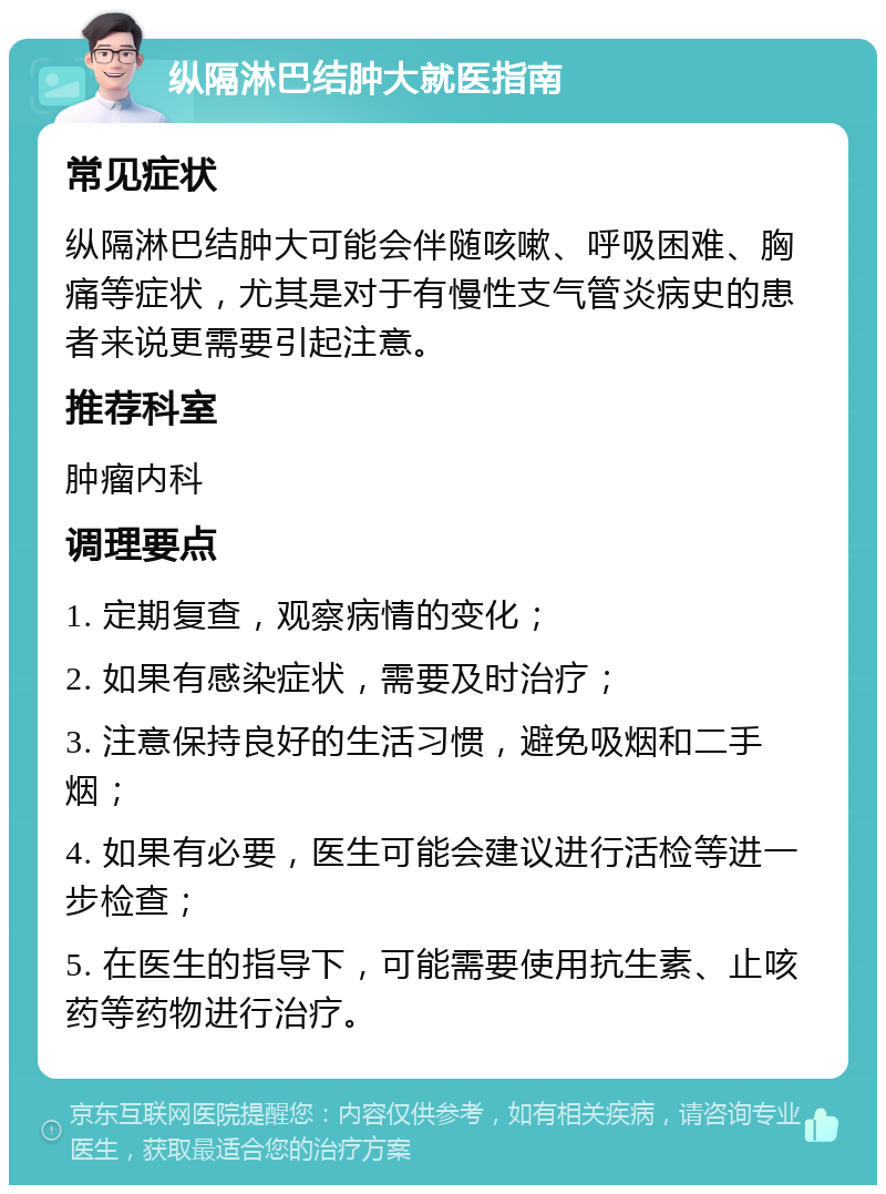 纵隔淋巴结肿大就医指南 常见症状 纵隔淋巴结肿大可能会伴随咳嗽、呼吸困难、胸痛等症状，尤其是对于有慢性支气管炎病史的患者来说更需要引起注意。 推荐科室 肿瘤内科 调理要点 1. 定期复查，观察病情的变化； 2. 如果有感染症状，需要及时治疗； 3. 注意保持良好的生活习惯，避免吸烟和二手烟； 4. 如果有必要，医生可能会建议进行活检等进一步检查； 5. 在医生的指导下，可能需要使用抗生素、止咳药等药物进行治疗。