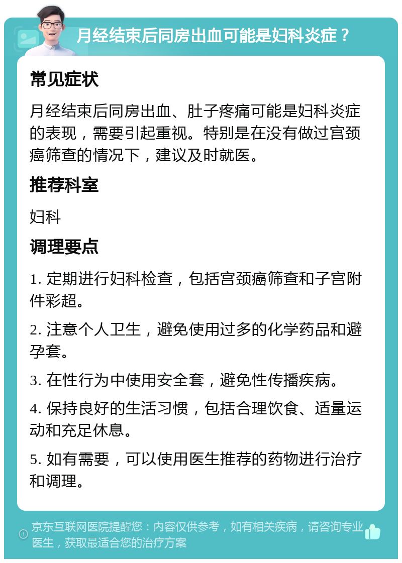 月经结束后同房出血可能是妇科炎症？ 常见症状 月经结束后同房出血、肚子疼痛可能是妇科炎症的表现，需要引起重视。特别是在没有做过宫颈癌筛查的情况下，建议及时就医。 推荐科室 妇科 调理要点 1. 定期进行妇科检查，包括宫颈癌筛查和子宫附件彩超。 2. 注意个人卫生，避免使用过多的化学药品和避孕套。 3. 在性行为中使用安全套，避免性传播疾病。 4. 保持良好的生活习惯，包括合理饮食、适量运动和充足休息。 5. 如有需要，可以使用医生推荐的药物进行治疗和调理。