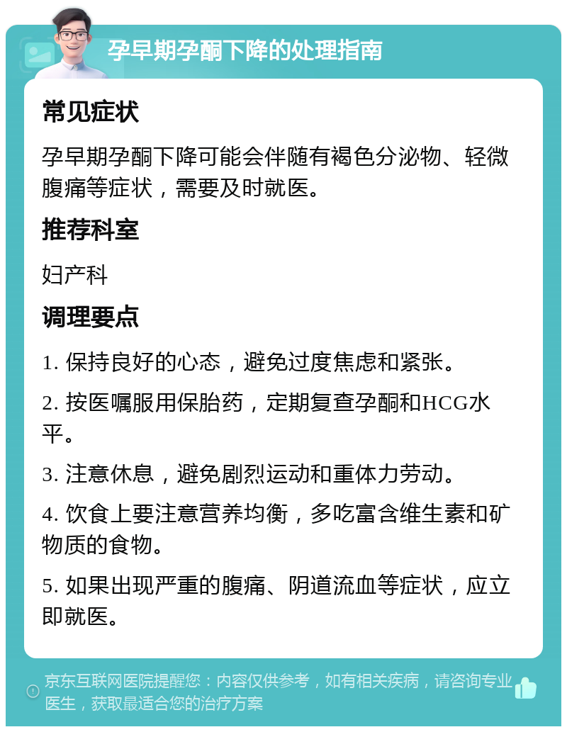 孕早期孕酮下降的处理指南 常见症状 孕早期孕酮下降可能会伴随有褐色分泌物、轻微腹痛等症状，需要及时就医。 推荐科室 妇产科 调理要点 1. 保持良好的心态，避免过度焦虑和紧张。 2. 按医嘱服用保胎药，定期复查孕酮和HCG水平。 3. 注意休息，避免剧烈运动和重体力劳动。 4. 饮食上要注意营养均衡，多吃富含维生素和矿物质的食物。 5. 如果出现严重的腹痛、阴道流血等症状，应立即就医。