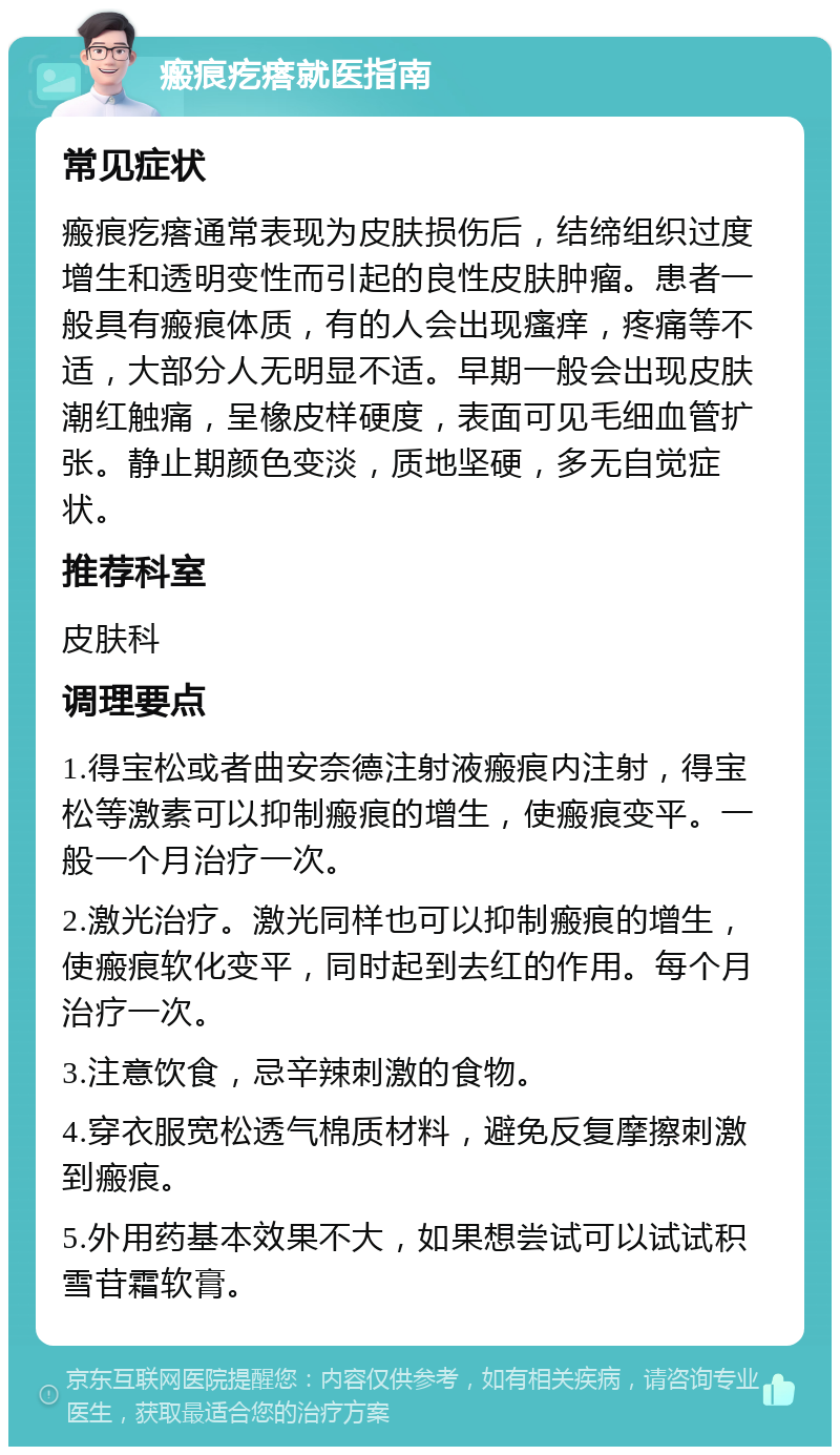 瘢痕疙瘩就医指南 常见症状 瘢痕疙瘩通常表现为皮肤损伤后，结缔组织过度增生和透明变性而引起的良性皮肤肿瘤。患者一般具有瘢痕体质，有的人会出现瘙痒，疼痛等不适，大部分人无明显不适。早期一般会出现皮肤潮红触痛，呈橡皮样硬度，表面可见毛细血管扩张。静止期颜色变淡，质地坚硬，多无自觉症状。 推荐科室 皮肤科 调理要点 1.得宝松或者曲安奈德注射液瘢痕内注射，得宝松等激素可以抑制瘢痕的增生，使瘢痕变平。一般一个月治疗一次。 2.激光治疗。激光同样也可以抑制瘢痕的增生，使瘢痕软化变平，同时起到去红的作用。每个月治疗一次。 3.注意饮食，忌辛辣刺激的食物。 4.穿衣服宽松透气棉质材料，避免反复摩擦刺激到瘢痕。 5.外用药基本效果不大，如果想尝试可以试试积雪苷霜软膏。