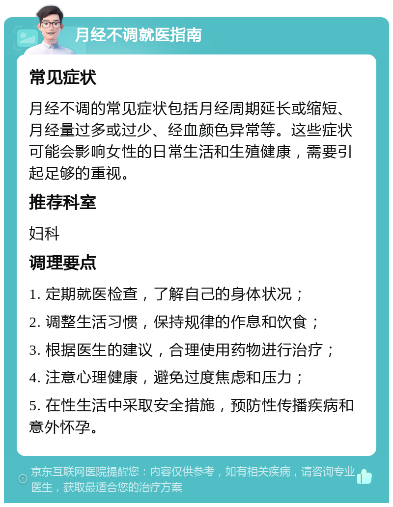 月经不调就医指南 常见症状 月经不调的常见症状包括月经周期延长或缩短、月经量过多或过少、经血颜色异常等。这些症状可能会影响女性的日常生活和生殖健康，需要引起足够的重视。 推荐科室 妇科 调理要点 1. 定期就医检查，了解自己的身体状况； 2. 调整生活习惯，保持规律的作息和饮食； 3. 根据医生的建议，合理使用药物进行治疗； 4. 注意心理健康，避免过度焦虑和压力； 5. 在性生活中采取安全措施，预防性传播疾病和意外怀孕。