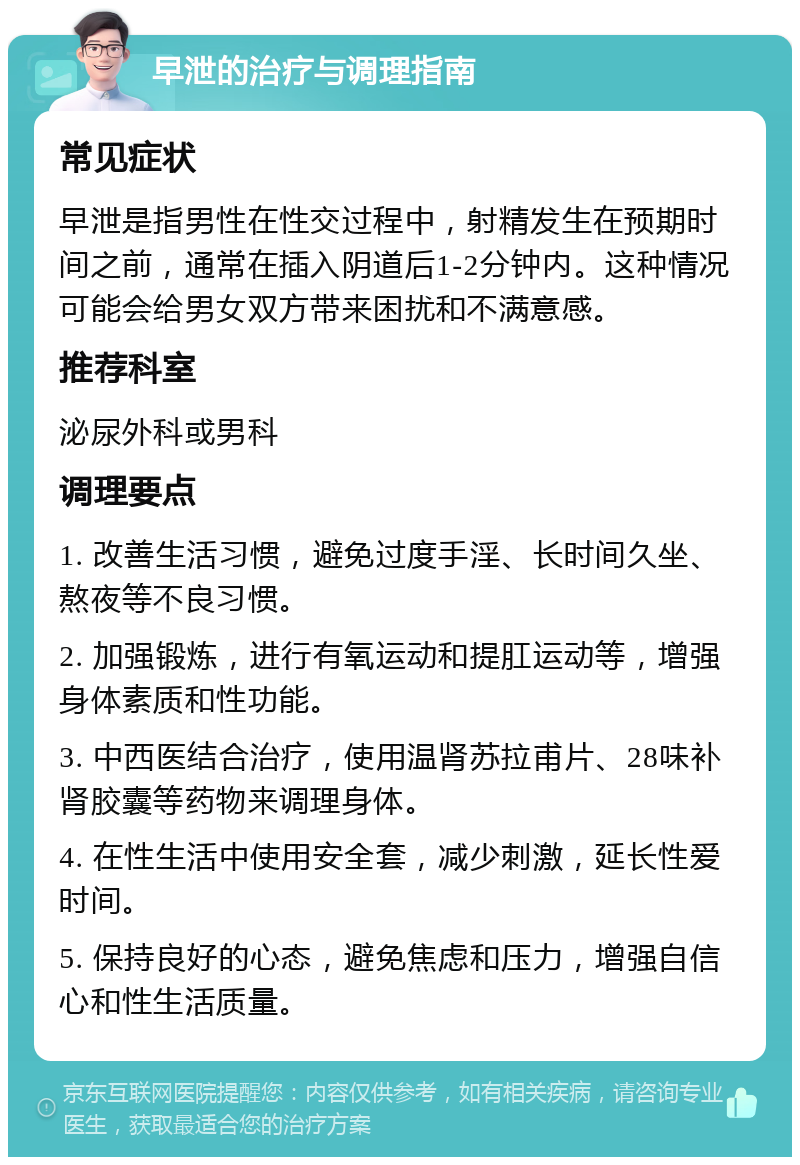 早泄的治疗与调理指南 常见症状 早泄是指男性在性交过程中，射精发生在预期时间之前，通常在插入阴道后1-2分钟内。这种情况可能会给男女双方带来困扰和不满意感。 推荐科室 泌尿外科或男科 调理要点 1. 改善生活习惯，避免过度手淫、长时间久坐、熬夜等不良习惯。 2. 加强锻炼，进行有氧运动和提肛运动等，增强身体素质和性功能。 3. 中西医结合治疗，使用温肾苏拉甫片、28味补肾胶囊等药物来调理身体。 4. 在性生活中使用安全套，减少刺激，延长性爱时间。 5. 保持良好的心态，避免焦虑和压力，增强自信心和性生活质量。