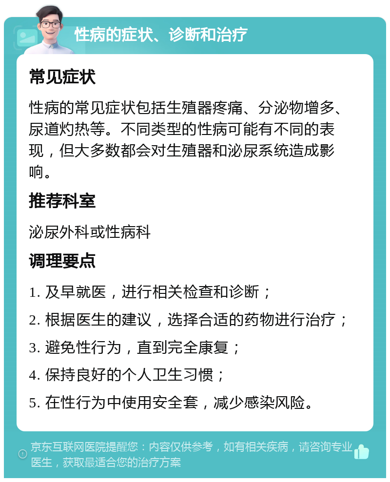 性病的症状、诊断和治疗 常见症状 性病的常见症状包括生殖器疼痛、分泌物增多、尿道灼热等。不同类型的性病可能有不同的表现，但大多数都会对生殖器和泌尿系统造成影响。 推荐科室 泌尿外科或性病科 调理要点 1. 及早就医，进行相关检查和诊断； 2. 根据医生的建议，选择合适的药物进行治疗； 3. 避免性行为，直到完全康复； 4. 保持良好的个人卫生习惯； 5. 在性行为中使用安全套，减少感染风险。