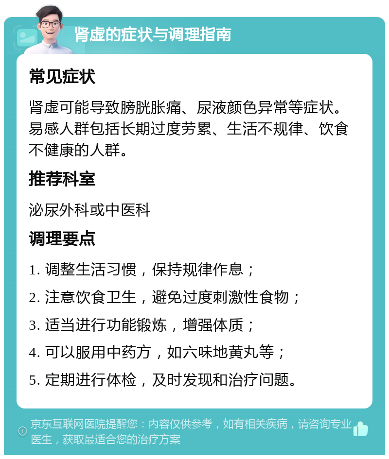 肾虚的症状与调理指南 常见症状 肾虚可能导致膀胱胀痛、尿液颜色异常等症状。易感人群包括长期过度劳累、生活不规律、饮食不健康的人群。 推荐科室 泌尿外科或中医科 调理要点 1. 调整生活习惯，保持规律作息； 2. 注意饮食卫生，避免过度刺激性食物； 3. 适当进行功能锻炼，增强体质； 4. 可以服用中药方，如六味地黄丸等； 5. 定期进行体检，及时发现和治疗问题。